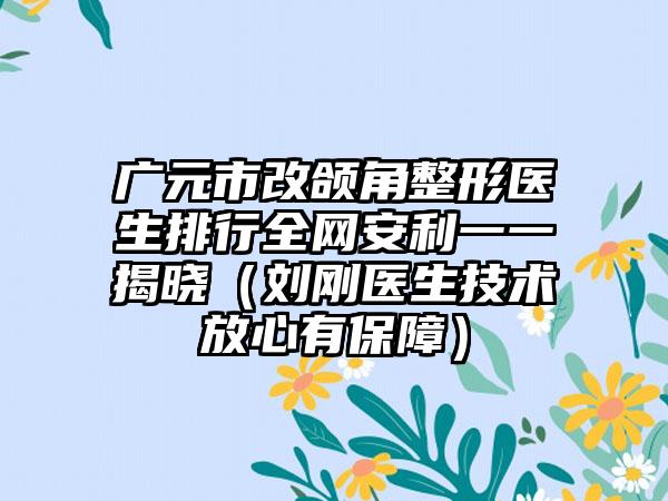 广元市改颌角整形医生排行全网安利一一揭晓（刘刚医生技术放心有保障）