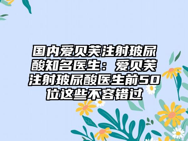 国内爱贝芙注射玻尿酸知名医生：爱贝芙注射玻尿酸医生前50位这些不容错过
