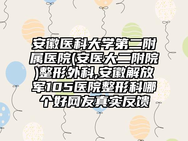 安徽医科大学第二附属医院(安医大二附院)整形外科,安徽解放军105医院整形科哪个好网友真实反馈
