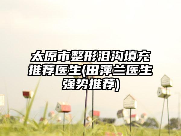 太原市整形泪沟填充推荐医生(田萍兰医生强势推荐)