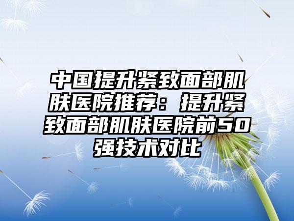 中国提升紧致面部肌肤医院推荐：提升紧致面部肌肤医院前50强技术对比