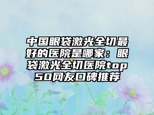 中国眼袋激光全切最好的医院是哪家：眼袋激光全切医院top50网友口碑推荐