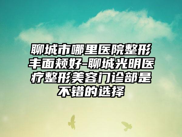 聊城市哪里医院整形丰面颊好-聊城光明医疗整形美容门诊部是不错的选择