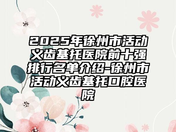 2025年徐州市活动义齿基托医院前十强排行名单介绍-徐州市活动义齿基托口腔医院