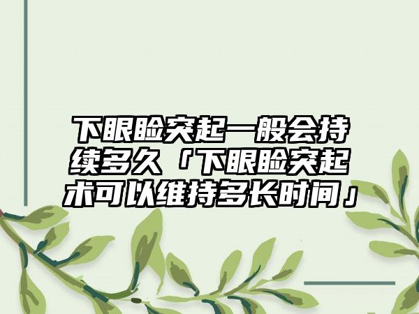 下眼睑突起一般会持续多久「下眼睑突起术可以维持多长时间」