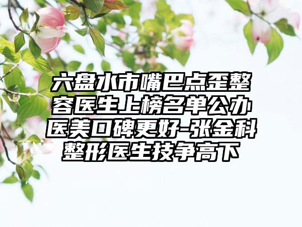 六盘水市嘴巴点歪整容医生上榜名单公办医美口碑更好-张金科整形医生技争高下