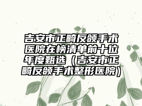 吉安市正畸反颌手术医院在榜清单前十位年度甄选（吉安市正畸反颌手术整形医院）