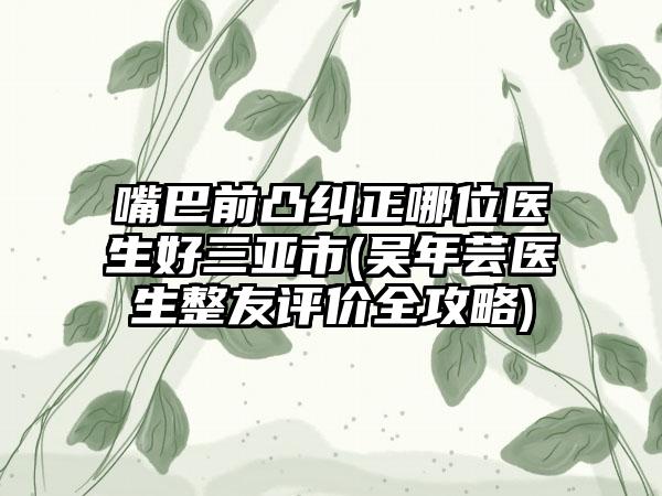 嘴巴前凸纠正哪位医生好三亚市(吴年芸医生整友评价全攻略)