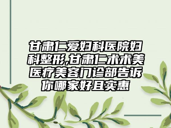 甘肃仁爱妇科医院妇科整形,甘肃仁术术美医疗美容门诊部告诉你哪家好且实惠