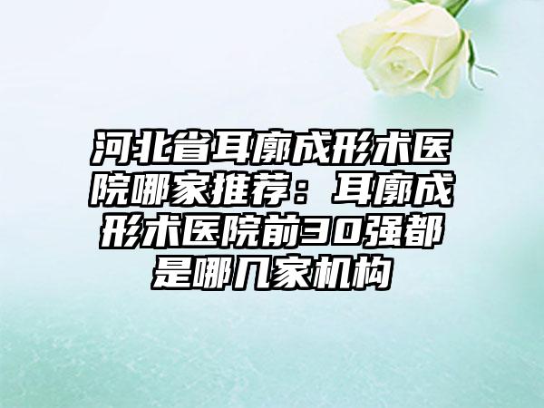 河北省耳廓成形术医院哪家推荐：耳廓成形术医院前30强都是哪几家机构