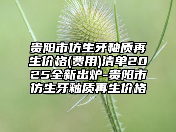 贵阳市仿生牙釉质再生价格(费用)清单2025全新出炉-贵阳市仿生牙釉质再生价格