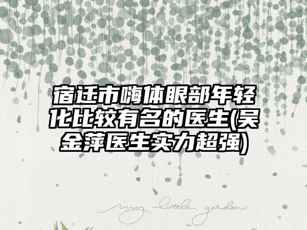 宿迁市嗨体眼部年轻化比较有名的医生(吴金萍医生实力超强)