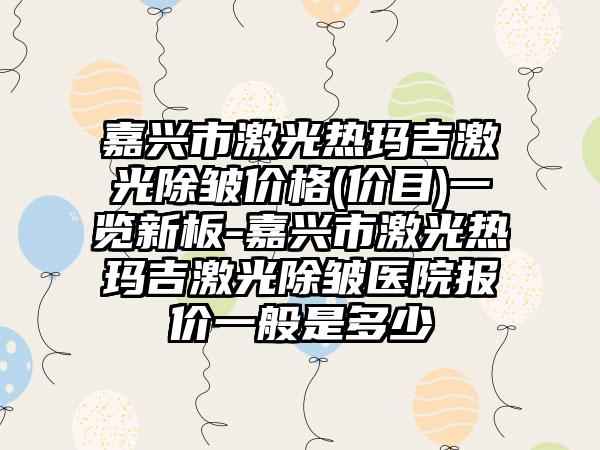 嘉兴市激光热玛吉激光除皱价格(价目)一览新板-嘉兴市激光热玛吉激光除皱医院报价一般是多少