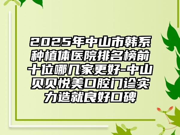 2025年中山市韩系种植体医院排名榜前十位哪几家更好-中山贝贝悦美口腔门诊实力造就良好口碑