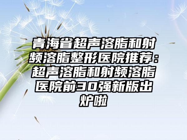 青海省超声溶脂和射频溶脂整形医院推荐：超声溶脂和射频溶脂医院前30强新版出炉啦