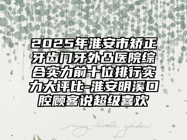 2025年淮安市矫正牙齿门牙外凸医院综合实力前十位排行实力大评比-淮安明溪口腔顾客说超级喜欢