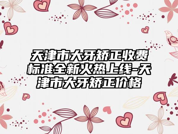 天津市大牙矫正收费标准全新火热上线-天津市大牙矫正价格