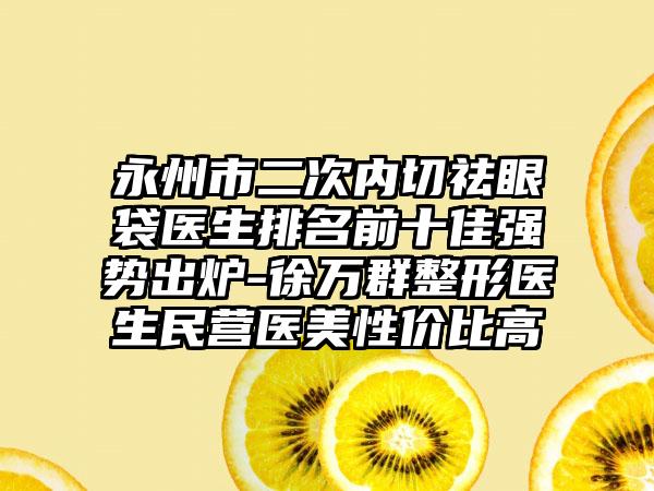 永州市二次内切祛眼袋医生排名前十佳强势出炉-徐万群整形医生民营医美性价比高