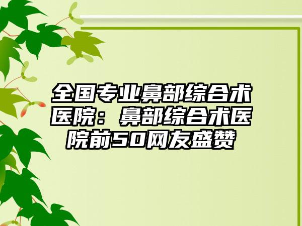 全国专业鼻部综合术医院：鼻部综合术医院前50网友盛赞