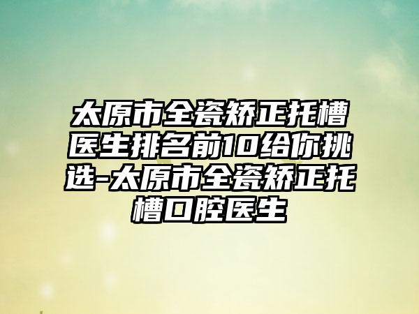 太原市全瓷矫正托槽医生排名前10给你挑选-太原市全瓷矫正托槽口腔医生