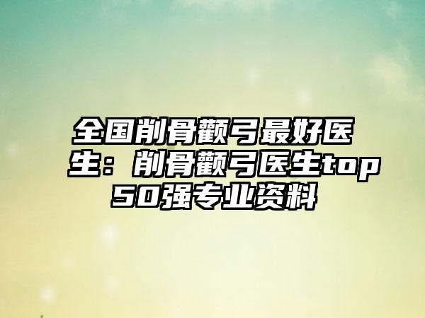 全国削骨颧弓最好医生：削骨颧弓医生top50强专业资料