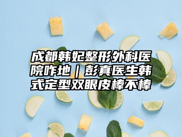 成都韩妃整形外科医院咋地｜彭真医生韩式定型双眼皮棒不棒