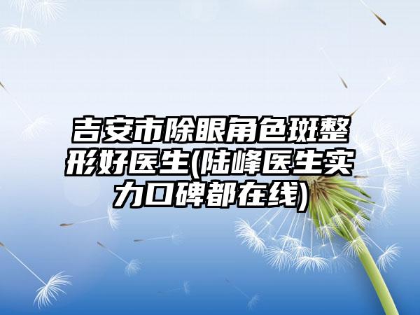 吉安市除眼角色斑整形好医生(陆峰医生实力口碑都在线)
