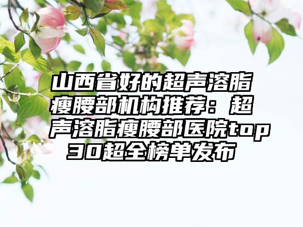 山西省好的超声溶脂瘦腰部机构推荐：超声溶脂瘦腰部医院top30超全榜单发布