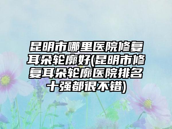 昆明市哪里医院修复耳朵轮廓好(昆明市修复耳朵轮廓医院排名十强都很不错)