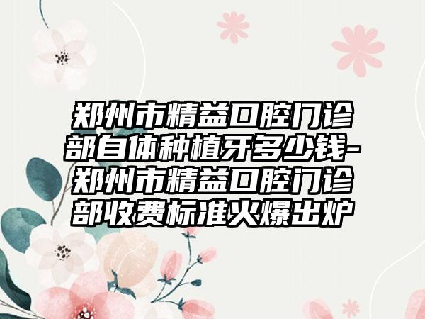 郑州市精益口腔门诊部自体种植牙多少钱-郑州市精益口腔门诊部收费标准火爆出炉