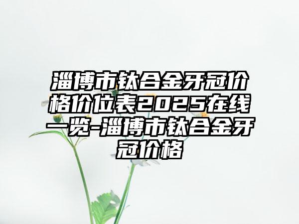 淄博市钛合金牙冠价格价位表2025在线一览-淄博市钛合金牙冠价格