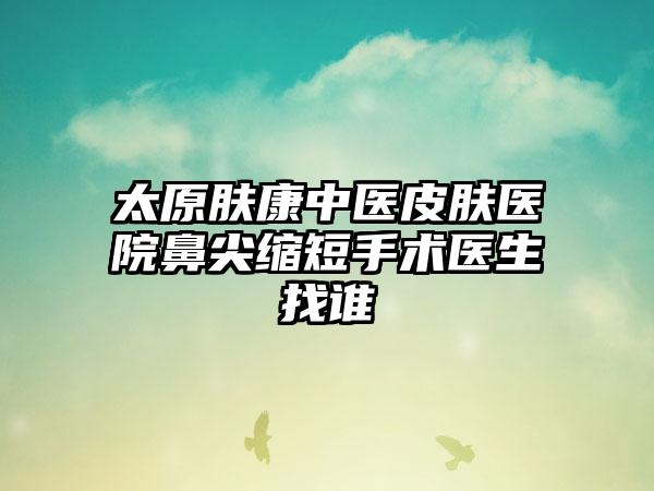 太原肤康中医皮肤医院鼻尖缩短手术医生找谁
