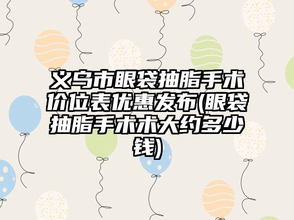 义乌市眼袋抽脂手术价位表优惠发布(眼袋抽脂手术术大约多少钱)