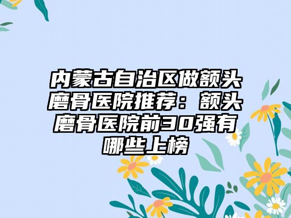 内蒙古自治区做额头磨骨医院推荐：额头磨骨医院前30强有哪些上榜