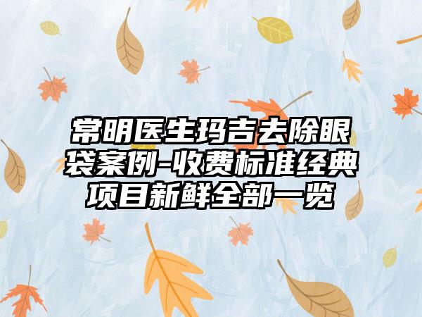 常明医生玛吉去除眼袋案例-收费标准经典项目新鲜全部一览