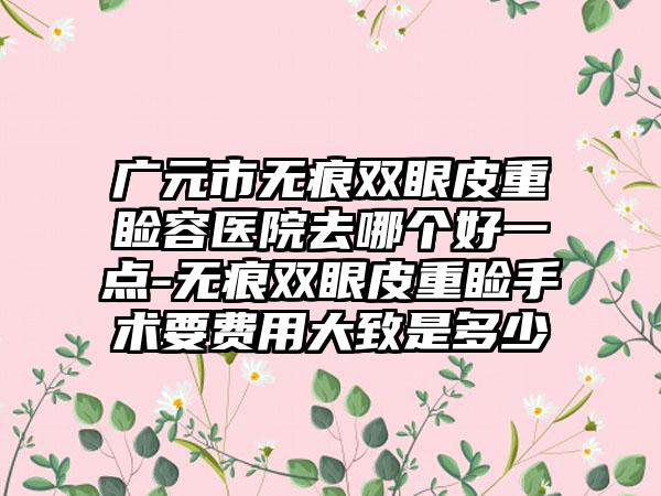 广元市无痕双眼皮重睑容医院去哪个好一点-无痕双眼皮重睑手术要费用大致是多少