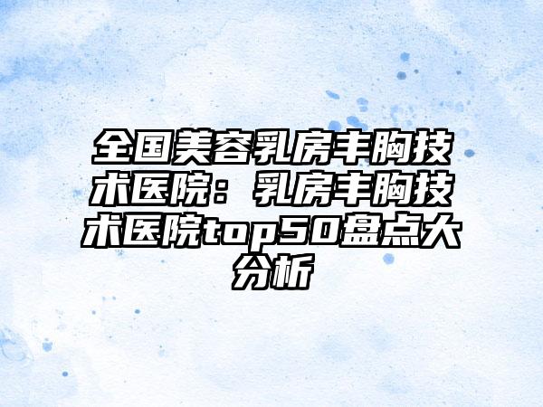 全国美容乳房丰胸技术医院：乳房丰胸技术医院top50盘点大分析