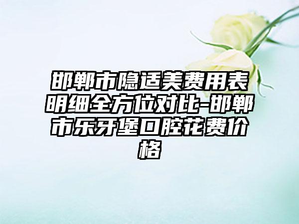 邯郸市隐适美费用表明细全方位对比-邯郸市乐牙堡口腔花费价格