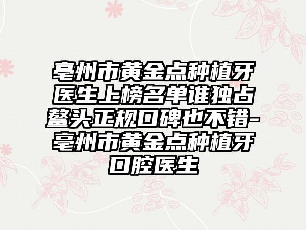 亳州市黄金点种植牙医生上榜名单谁独占鳌头正规口碑也不错-亳州市黄金点种植牙口腔医生