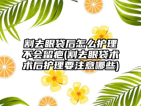 割去眼袋后怎么护理不会留疤(割去眼袋术术后护理要注意哪些)