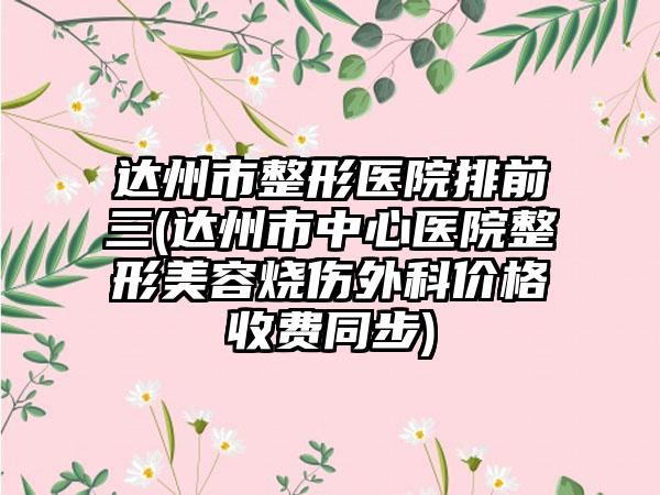 达州市整形医院排前三(达州市中心医院整形美容烧伤外科价格收费同步)