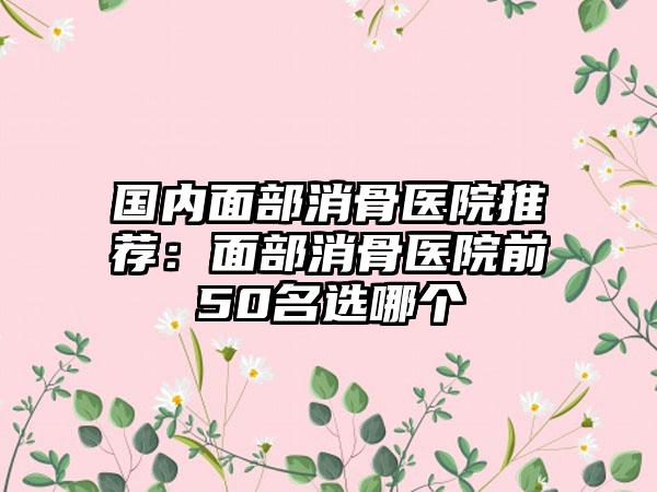 国内面部消骨医院推荐：面部消骨医院前50名选哪个