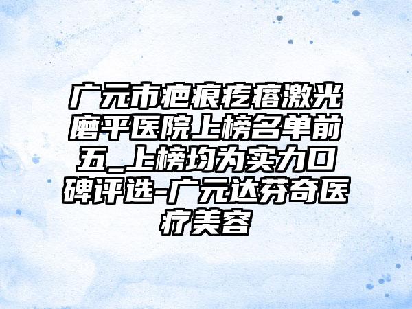 广元市疤痕疙瘩激光磨平医院上榜名单前五_上榜均为实力口碑评选-广元达芬奇医疗美容