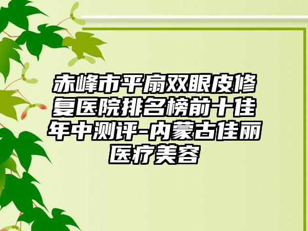 赤峰市平扇双眼皮修复医院排名榜前十佳年中测评-内蒙古佳丽医疗美容