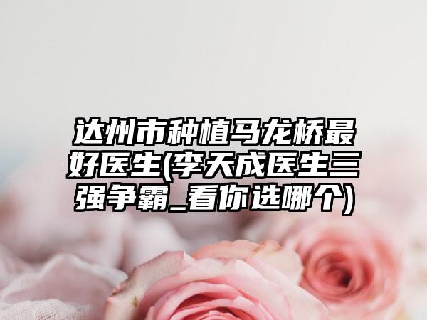 达州市种植马龙桥最好医生(李天成医生三强争霸_看你选哪个)
