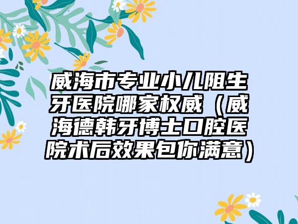 威海市专业小儿阻生牙医院哪家权威（威海德韩牙博士口腔医院术后效果包你满意）