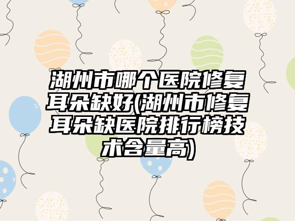 湖州市哪个医院修复耳朵缺好(湖州市修复耳朵缺医院排行榜技术含量高)