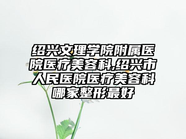 绍兴文理学院附属医院医疗美容科,绍兴市人民医院医疗美容科哪家整形最好