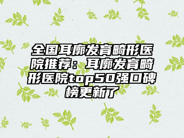 全国耳廓发育畸形医院推荐：耳廓发育畸形医院top50强口碑榜更新了