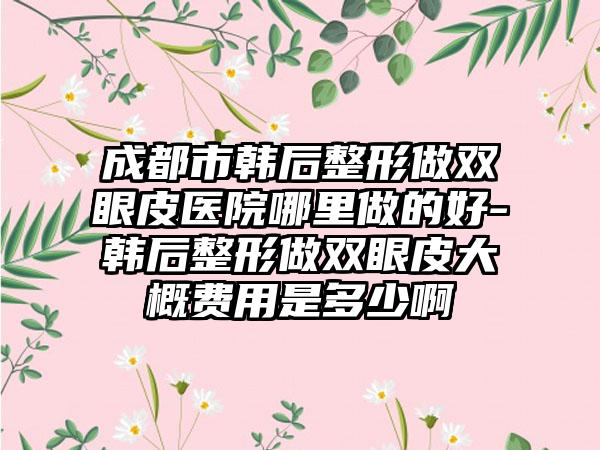 成都市韩后整形做双眼皮医院哪里做的好-韩后整形做双眼皮大概费用是多少啊